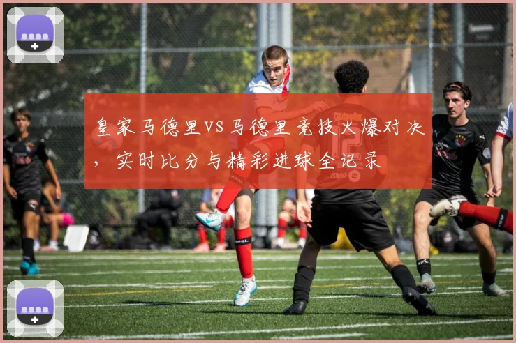 皇家马德里vs马德里竞技火爆对决，实时比分与精彩进球全记录
