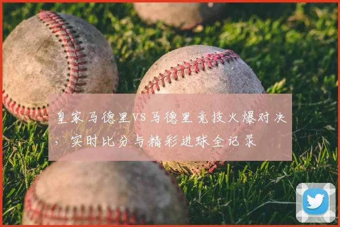 皇家马德里vs马德里竞技火爆对决，实时比分与精彩进球全记录