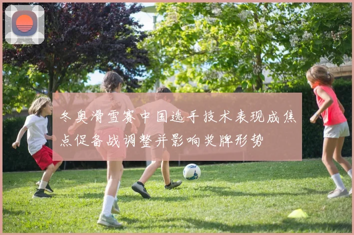 冬奥滑雪赛中国选手技术表现成焦点促备战调整并影响奖牌形势