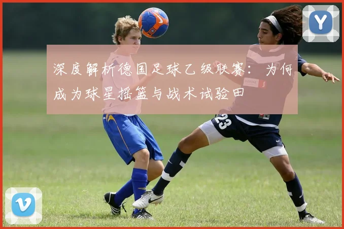 深度解析德国足球乙级联赛：为何成为球星摇篮与战术试验田