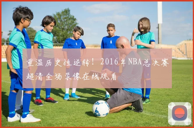 重温历史性逆转！2016年NBA总决赛超清全场录像在线观看